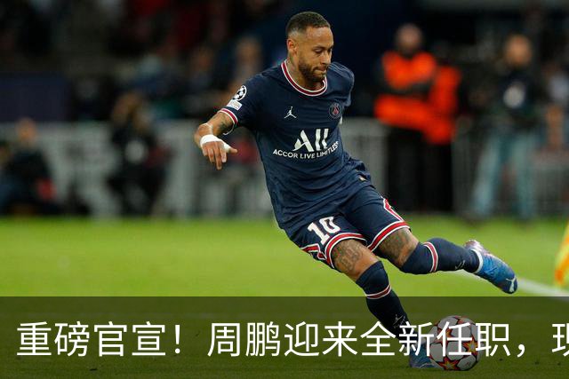 重磅官宣！周鹏迎来全新任职，现身广东携手易建联，薪资报酬出乎意料