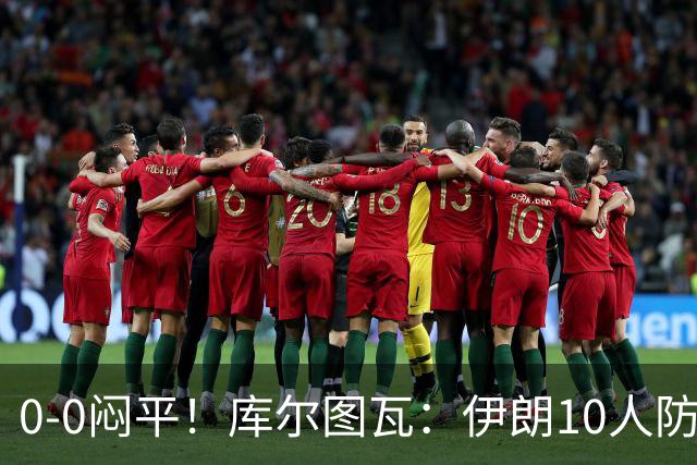 0-0闷平！库尔图瓦：伊朗10人防守门将也很勇 狂轰不进不只是我们